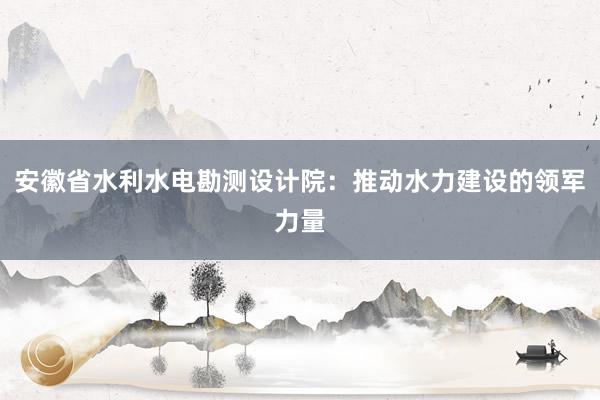 安徽省水利水电勘测设计院：推动水力建设的领军力量