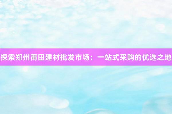 探索郑州莆田建材批发市场：一站式采购的优选之地