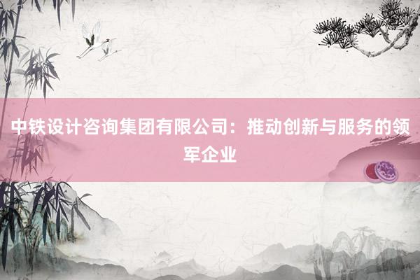 中铁设计咨询集团有限公司：推动创新与服务的领军企业